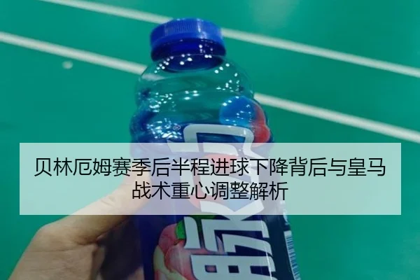 贝林厄姆赛季后半程进球下降背后与皇马战术重心调整解析