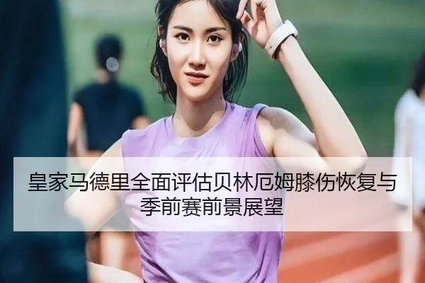 皇家马德里全面评估贝林厄姆膝伤恢复与季前赛前景展望